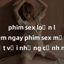 phim sex loạn luân Xem ngay phim sex mới nhất với những cảnh nóng hổi không thể bỏ lỡ! Cơ hội tận hưởng những khoảnh khắc đầy kích thích ngay hôm nay!
