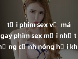 tải phim sex về máy Xem ngay phim sex mới nhất với những cảnh nóng hổi không thể bỏ lỡ! Cơ hội tận hưởng những khoảnh khắc đầy kích thích ngay hôm nay!