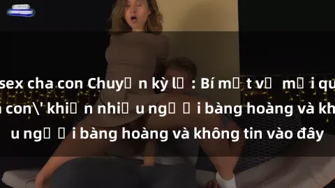 sex cha con Chuyện kỳ lạ: Bí mật về mối quan hệ 'sex cha con' khiến nhiều người bàng hoàng và không tin vào đây