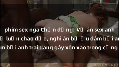 phim sex nga Chấn động: Vụ án sex anh em ruột khiến dư luận chao đảo, nghi án bị ấu dâm bởi anh trai đang gây xôn xao trong cộng đồng mạng.