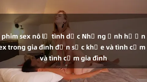 phim sex nô lệ tình dục Những ảnh hưởng của sex trong gia đình đến sức khỏe và tình cảm gia đình