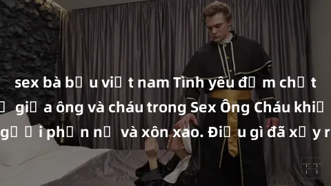 sex bà bầu việt nam Tình yêu đậm chất cấm: Mối quan hệ giữa ông và cháu trong Sex Ông Cháu khiến nhiều người phẫn nộ và xôn xao. Điều gì đã xảy ra đằng sau bức màn bí mật này?
