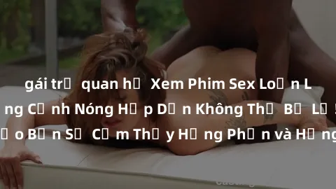 gái trẻ quan hệ Xem Phim Sex Loạn Luân Nhật Bản: Những Cảnh Nóng Hấp Dẫn Không Thể Bỏ Lỡ! Đảm bảo Bạn Sẽ Cảm Thấy Hưng Phấn và Hứng Khởi khi Xem. Đừng Bỏ Qua!