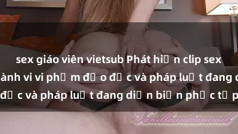 sex giáo viên vietsub Phát hiện clip sex quay lén gây sốc - Hành vi vi phạm đạo đức và pháp luật đang diễn biến phức tạp