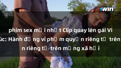 phim sex mới nhất Clip quay lén gái Việt gây bức xúc: Hành động vi phạm quyền riêng tư trên mạng xã hội