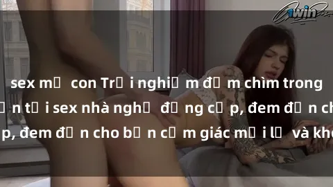 sex mẹ con Trải nghiệm đắm chìm trong không gian lãng mạn tại sex nhà nghỉ đẳng cấp, đem đến cho bạn cảm giác mới lạ và không quên.