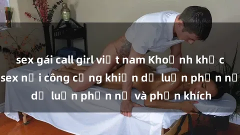 sex gái call girl việt nam Khoảnh khắc gây sốc: Phim sex nơi công cộng khiến dư luận phẫn nộ và phẫn khích