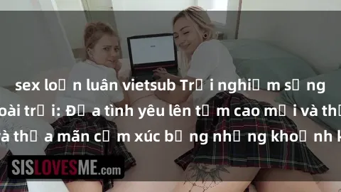 sex loạn luân vietsub Trải nghiệm sảng khoái với sex ngoài trời: Đưa tình yêu lên tầm cao mới và thỏa mãn cảm xúc bằng những khoảnh khắc đầy kích thích.