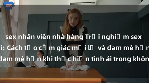 sex nhân viên nhà hàng Trải nghiệm sex thú vị trong xe hơi: Cách tạo cảm giác mới lạ và đam mê hơn khi thực hiện tình ái trong không gian hẹp