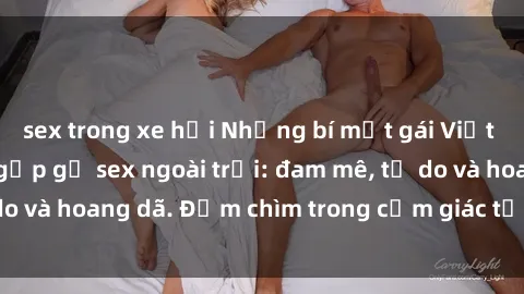 sex trong xe hơi Những bí mật gái Việt trong những cuộc gặp gỡ sex ngoài trời: đam mê, tự do và hoang dã. Đắm chìm trong cảm giác tự do và thú vị.