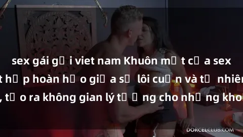 sex gái gọi viet nam Khuôn mặt của sex bãi biển: Sự kết hợp hoàn hảo giữa sự lôi cuốn và tự nhiên, tạo ra không gian lý tưởng cho những khoảnh khắc tuyệt vời.