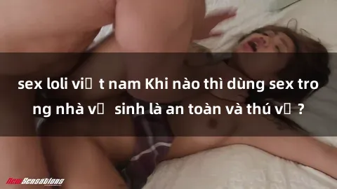 sex loli việt nam Khi nào thì dùng sex trong nhà vệ sinh là an toàn và thú vị?