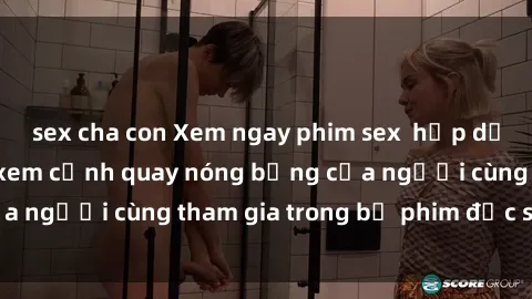 sex cha con Xem ngay phim sex  hấp dẫn mới nhất - Đón xem cảnh quay nóng bỏng của người cùng tham gia trong bộ phim đặc sắc này!