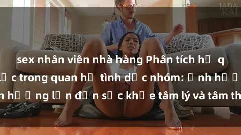 sex nhân viên nhà hàng Phân tích hệ quy chiếu của bạo lực trong quan hệ tình dục nhóm: Ảnh hưởng lớn đến sức khỏe tâm lý và tâm thần của nạn nhân