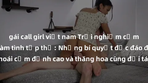 gái call girl việt nam Trải nghiệm cảm xúc mới mẻ trong làm tình tập thể: Những bí quyết độc đáo để tận hưởng khoái cảm đỉnh cao và thăng hoa cùng đối tác. Đừng bỏ lỡ cơ hội trải nghiệm không thể quên