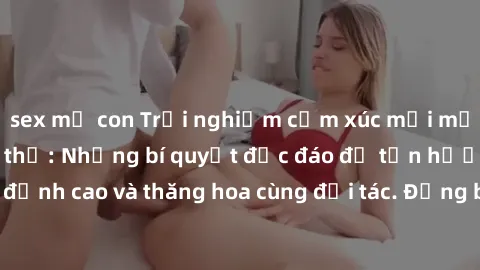 sex mẹ con Trải nghiệm cảm xúc mới mẻ trong làm tình tập thể: Những bí quyết độc đáo để tận hưởng khoái cảm đỉnh cao và thăng hoa cùng đối tác. Đừng bỏ lỡ cơ hội trải nghiệm không thể quên này!
