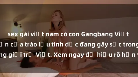 sex gái việt nam có con Gangbang Việt Nam: Sự phát triển của trào lưu tình dục đang gây sốc trong giới trẻ Việt. Xem ngay để hiểu rõ hơn về hiện tượng này!