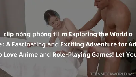 clip nóng phòng tắm Exploring the World of Sex Cosplay Anime: A Fascinating and Exciting Adventure for Adults who Love Anime and Role-Playing Games! Let Your Fantasies Come to Life Today!