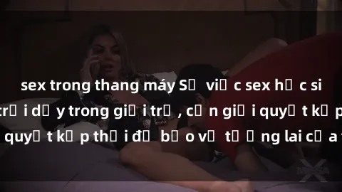 sex trong thang máy Sự việc sex học sinh: Vấn đề đang trỗi dậy trong giới trẻ, cần giải quyết kịp thời để bảo vệ tương lai của thế hệ trẻ.