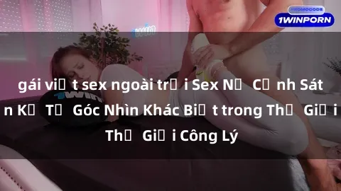 gái việt sex ngoài trời Sex Nữ Cảnh Sát: Chuyện Kể Từ Góc Nhìn Khác Biệt trong Thế Giới Công Lý