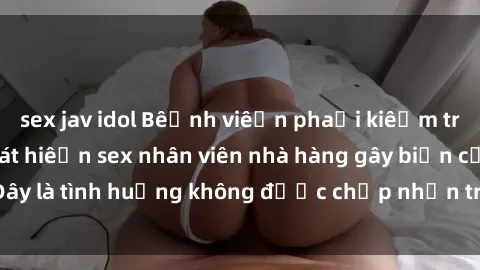 sex jav idol Bệnh viện phải kiểm tra lại sau khi phát hiện sex nhân viên nhà hàng gây biến cố. Đây là tình huống không được chấp nhận trong môi trường làm việc.