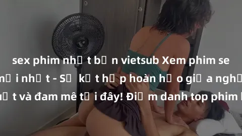 sex phim nhật bản vietsub Xem phim sex Mỹ hấp dẫn và mới nhất - Sự kết hợp hoàn hảo giữa nghệ thuật và đam mê tại đây! Điểm danh top phim hot nhất trong tháng này!