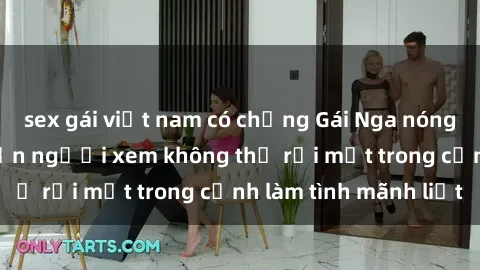 sex gái việt nam có chồng Gái Nga nóng bỏng táo bạo khiến người xem không thể rời mắt trong cảnh làm tình mãnh liệt
