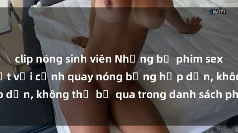 clip nóng sinh viên Những bộ phim sex ngoại quốc gây sốt với cảnh quay nóng bỏng hấp dẫn, không thể bỏ qua trong danh sách phim cần xem