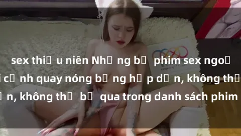 sex thiếu niên Những bộ phim sex ngoại quốc gây sốt với cảnh quay nóng bỏng hấp dẫn, không thể bỏ qua trong danh sách phim cần xem