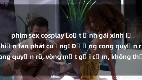 phim sex cosplay Loạt ảnh gái xinh lộ hàng nóng bỏng khiến fan phát cuồng! Đường cong quyến rũ, vòng một gợi cảm, không thể rời mắt!