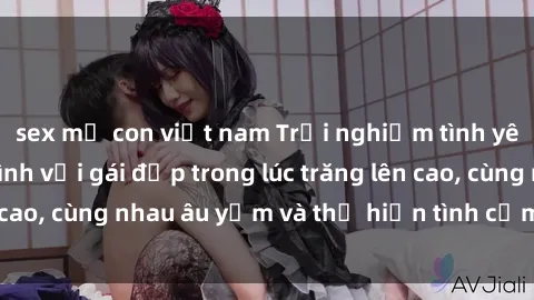 sex mẹ con việt nam Trải nghiệm tình yêu độc đáo: Làm tình với gái đẹp trong lúc trăng lên cao, cùng nhau âu yếm và thể hiện tình cảm đắm đuối.