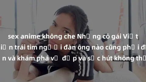 sex anime không che Những cô gái Việt Nam dâm đãng khiến trái tim người đàn ông nào cũng phải đắm đuối. Đến và khám phá vẻ đẹp và sức hút không thể cưỡng lại của họ ngay hôm nay!