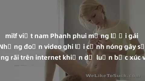 milf việt nam Phanh phui mạng lưới gái Việt Nam sextape: Những đoạn video ghi lại cảnh nóng gây sốc, lan truyền rộng rãi trên internet khiến dư luận bức xúc và lo ngại. Hãy cùng chúng tôi khám phá sự 