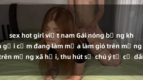 sex hot girl việt nam Gái nóng bỏng khỏa thân: Hình ảnh gợi cảm đang làm mưa làm gió trên mạng xã hội, thu hút sự chú ý từ cư dân mạng.