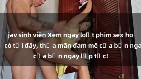 jav sinh viên Xem ngay loạt phim sex hot nhất chỉ có tại đây, thỏa mãn đam mê của bạn ngay lập tức!