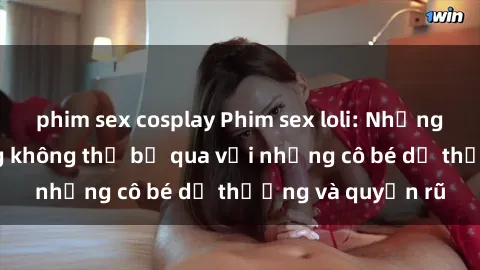 phim sex cosplay Phim sex loli: Những cảnh nóng bỏng không thể bỏ qua với những cô bé dễ thương và quyến rũ