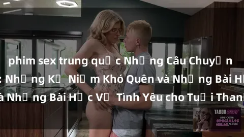 phim sex trung quốc Những Câu Chuyện Về Sex Thiếu Niên: Những Kỷ Niệm Khó Quên và Những Bài Học Về Tình Yêu cho Tuổi Thanh Xuân.