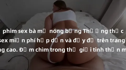 phim sex bà mẹ nóng bỏng Thưởng thức những bộ phim sex miễn phí hấp dẫn và đầy đủ trên trang web chất lượng cao. Đắm chìm trong thế giới tinh thần mới mẻ và hưng phấn ngay hôm nay!