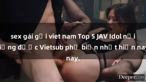 sex gái gọi viet nam Top 5 JAV Idol nổi tiếng được Vietsub phổ biến nhất hiện nay.