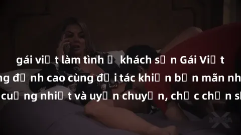 gái việt làm tình ở khách sạn Gái Việt làm tình tận hưởng đỉnh cao cùng đối tác khiến bạn mãn nhãn. Vô cùng cuồng nhiệt và uyển chuyển, chắc chắn sẽ đem lại trải nghiệm đáng nhớ.