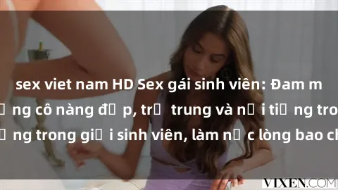 sex viet nam HD Sex gái sinh viên: Đam mê tình dục của những cô nàng đẹp, trẻ trung và nổi tiếng trong giới sinh viên, làm nức lòng bao chàng trai trẻ.