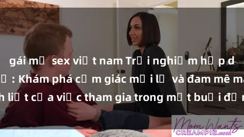 gái mỹ sex việt nam Trải nghiệm hấp dẫn với sex tập thể: Khám phá cảm giác mới lạ và đam mê mãnh liệt của việc tham gia trong một buổi đồng tính hoặc đồng giới.