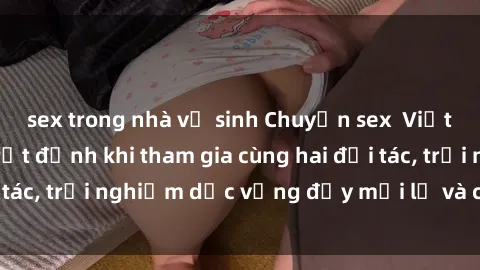 sex trong nhà vệ sinh Chuyện sex  Việt Nam: Khoái cảm tột đỉnh khi tham gia cùng hai đối tác, trải nghiệm dục vọng đầy mới lạ và cuồng nhiệt.