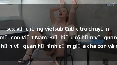 sex vợ chồng vietsub Cuộc trò chuyện nóng bỏng về sex mẹ con Việt Nam: Để hiểu rõ hơn về quan hệ tình cảm giữa cha con và mẹ con.
