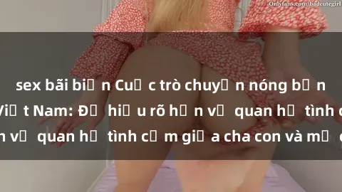 sex bãi biển Cuộc trò chuyện nóng bỏng về sex mẹ con Việt Nam: Để hiểu rõ hơn về quan hệ tình cảm giữa cha con và mẹ con.
