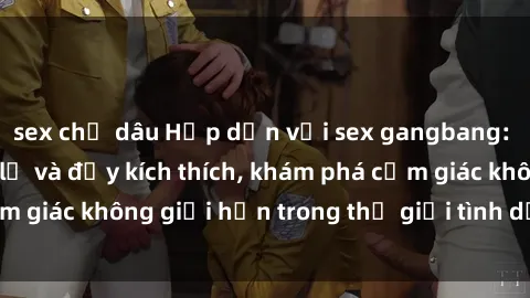 sex chị dâu Hấp dẫn với sex gangbang: trải nghiệm mới lạ và đầy kích thích, khám phá cảm giác không giới hạn trong thế giới tình dục tổng thể.