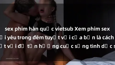 sex phim hàn quốc vietsub Xem phim sex vietsub cùng người yêu trong đêm tuyệt vời của bạn là cách tuyệt vời để tận hưởng cuộc sống tình dục sinh động và đầy ý nghĩa.