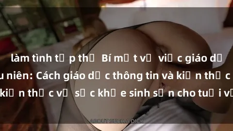 làm tình tập thể Bí mật về việc giáo dục về sex cho thiếu niên: Cách giáo dục thông tin và kiến thức về sức khỏe sinh sản cho tuổi vị thành niên