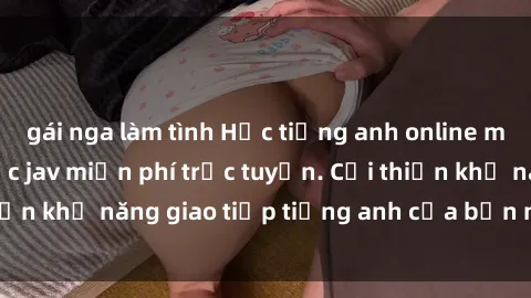 gái nga làm tình Học tiếng anh online mien phi với lớp học jav miễn phí trực tuyến. Cải thiện khả năng giao tiếp tiếng anh của bạn ngay hôm nay!