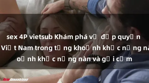 sex 4P vietsub Khám phá vẻ đẹp quyến rũ của sex gái Việt Nam trong từng khoảnh khắc nồng nàn và gợi cảm